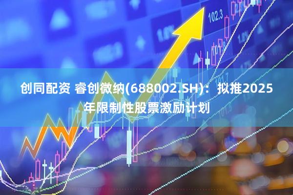 创同配资 睿创微纳(688002.SH)：拟推2025年限制性股票激励计划