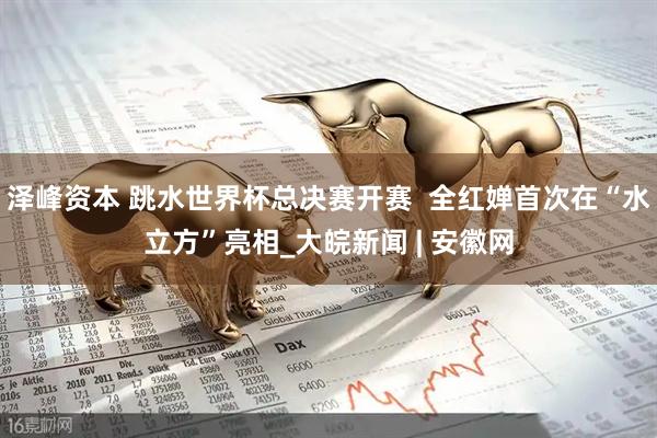 泽峰资本 跳水世界杯总决赛开赛  全红婵首次在“水立方”亮相_大皖新闻 | 安徽网