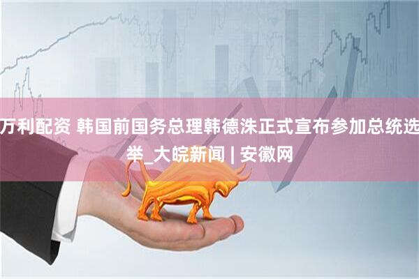 万利配资 韩国前国务总理韩德洙正式宣布参加总统选举_大皖新闻 | 安徽网