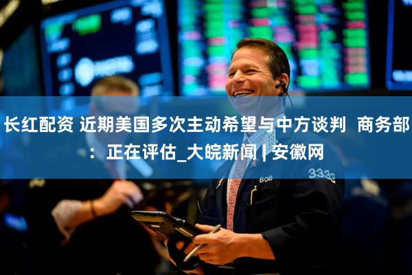 长红配资 近期美国多次主动希望与中方谈判  商务部：正在评估_大皖新闻 | 安徽网