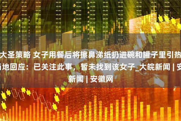 大圣策略 女子用餐后将擦鼻涕纸扔进碗和罐子里引热议  当地回应：已关注此事，暂未找到该女子_大皖新闻 | 安徽网