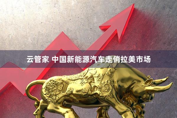 云管家 中国新能源汽车走俏拉美市场