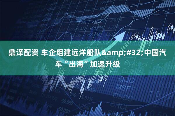 鼎泽配资 车企组建远洋船队&#32;中国汽车“出海”加速升级