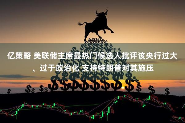 亿策略 美联储主席最热门候选人批评该央行过大、过于政治化 支持特朗普对其施压