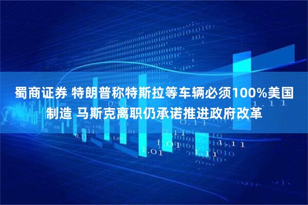 蜀商证券 特朗普称特斯拉等车辆必须100%美国制造 马斯克离职仍承诺推进政府改革