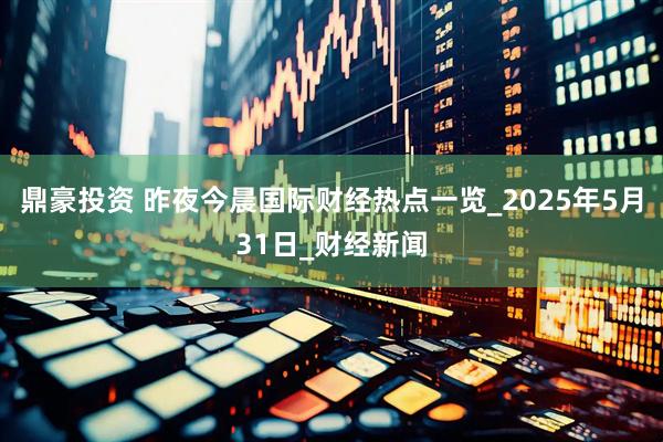 鼎豪投资 昨夜今晨国际财经热点一览_2025年5月31日_财经新闻