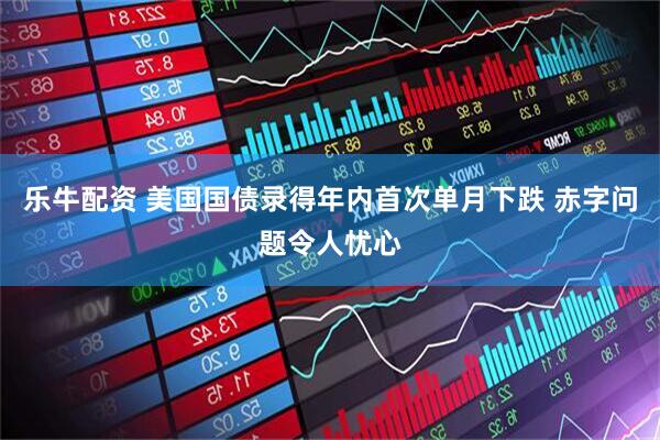 乐牛配资 美国国债录得年内首次单月下跌 赤字问题令人忧心