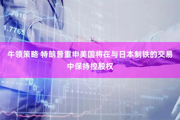 牛领策略 特朗普重申美国将在与日本制铁的交易中保持控股权