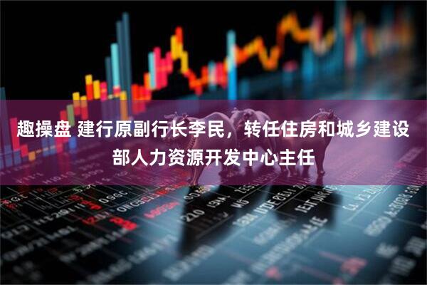 趣操盘 建行原副行长李民，转任住房和城乡建设部人力资源开发中心主任