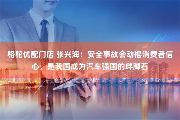 骆驼优配门店 张兴海：安全事故会动摇消费者信心，是我国成为汽车强国的绊脚石