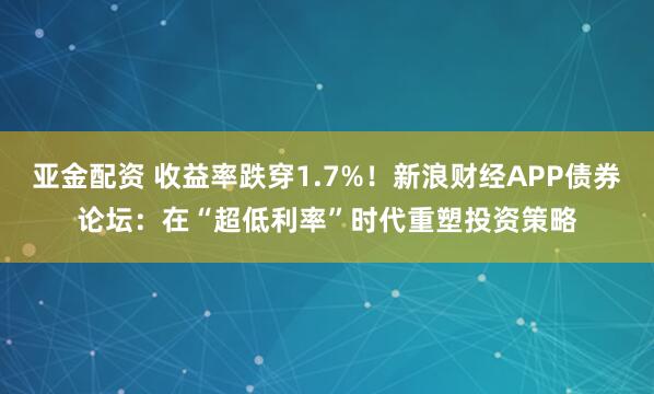 亚金配资 收益率跌穿1.7%！新浪财经APP债券论坛：在“超低利率”时代重塑投资策略