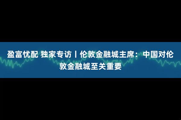 盈富忧配 独家专访丨伦敦金融城主席:中国对伦敦金融城至关重要