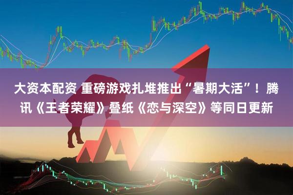 大资本配资 重磅游戏扎堆推出“暑期大活”！腾讯《王者荣耀》叠纸《恋与深空》等同日更新