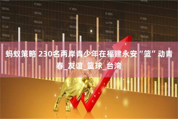 蚂蚁策略 230名两岸青少年在福建永安“篮”动青春_友谊_篮球_台湾