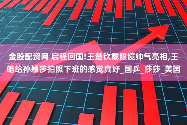 金股配资网 启程回国!王楚钦戴眼镜帅气亮相,王皓给孙颖莎拍照下班的感觉真好_国乒_莎莎_美国