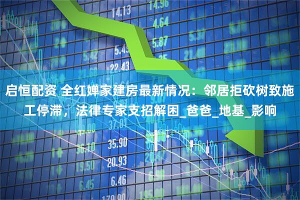 启恒配资 全红婵家建房最新情况：邻居拒砍树致施工停滞，法律专家支招解困_爸爸_地基_影响