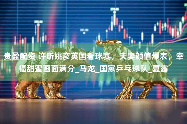贵盈配资 许昕姚彦英国看球赛，夫妻颜值爆表，幸福甜蜜画面满分_马龙_国家乒乓球队_夏露
