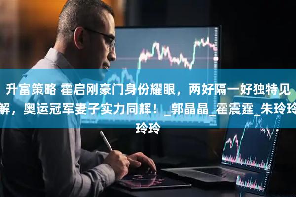 升富策略 霍启刚豪门身份耀眼，两好隔一好独特见解，奥运冠军妻子实力同辉！_郭晶晶_霍震霆_朱玲玲