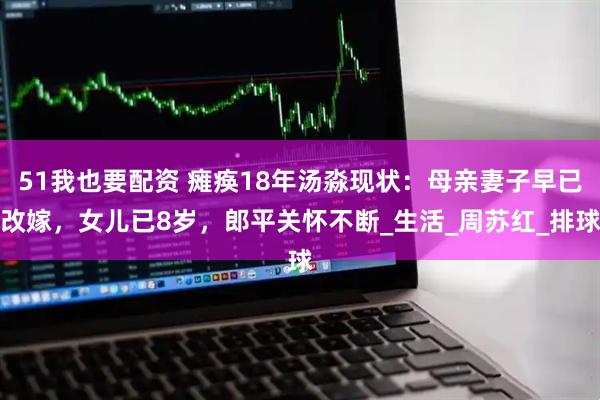 51我也要配资 瘫痪18年汤淼现状：母亲妻子早已改嫁，女儿已8岁，郎平关怀不断_生活_周苏红_排球