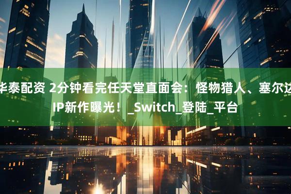 华泰配资 2分钟看完任天堂直面会：怪物猎人、塞尔达IP新作曝光！_Switch_登陆_平台
