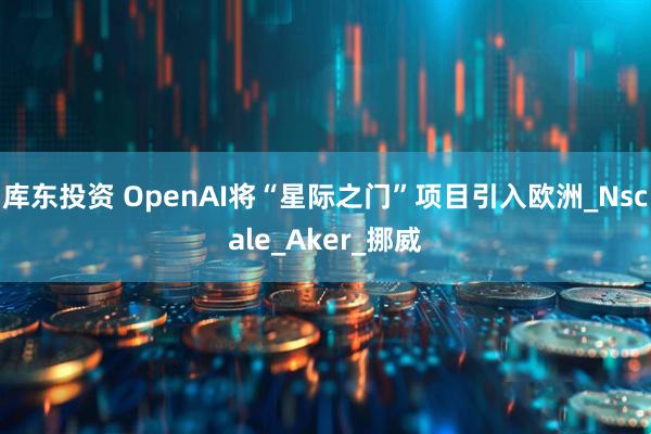 库东投资 OpenAI将“星际之门”项目引入欧洲_Nscale_Aker_挪威