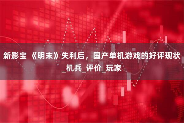 新影宝 《明末》失利后，国产单机游戏的好评现状_机兵_评价_玩家