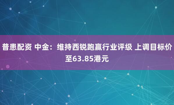 普患配资 中金：维持西锐跑赢行业评级 上调目标价至63.85港元