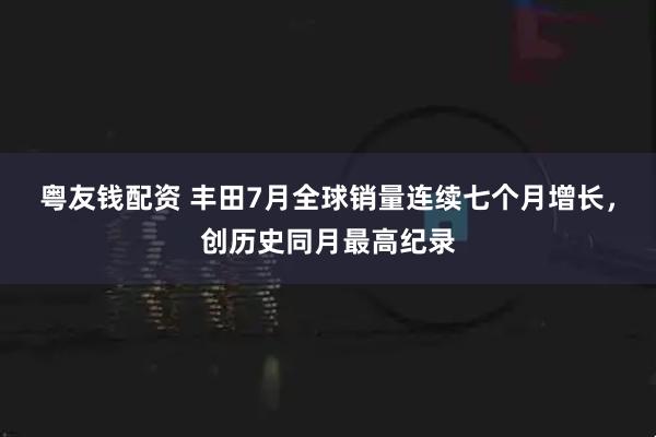 粤友钱配资 丰田7月全球销量连续七个月增长，创历史同月最高纪录