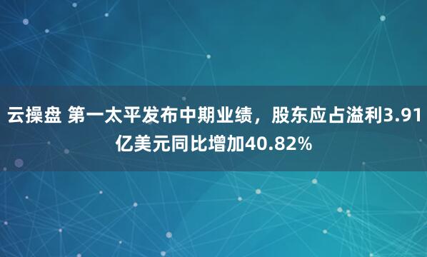 云操盘 第一太平发布中期业绩，股东应占溢利3.91亿美元同比增加40.82%