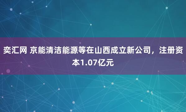 奕汇网 京能清洁能源等在山西成立新公司，注册资本1.07亿元