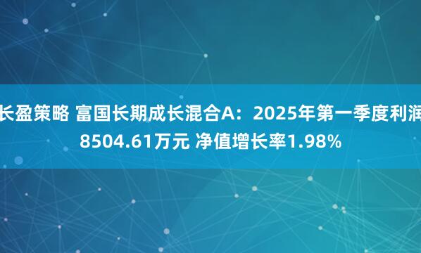 长盈策略 富国长期成长混合A：2025年第一季度利润8504.61万元 净值增长率1.98%