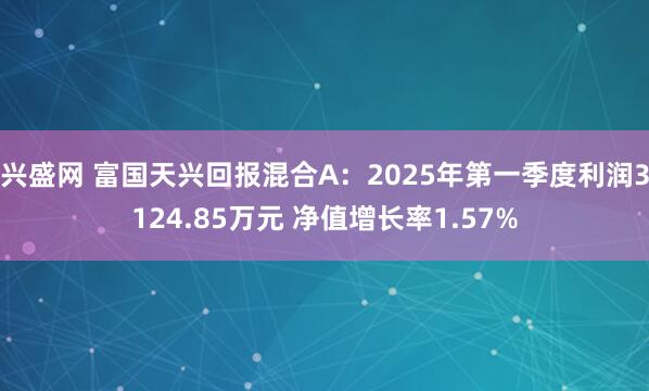 兴盛网 富国天兴回报混合A：2025年第一季度利润3124.85万元 净值增长率1.57%
