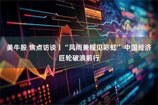 美牛股 焦点访谈丨“风雨兼程见彩虹” 中国经济巨轮破浪前行
