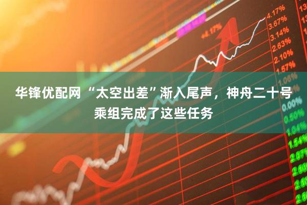 华锋优配网 “太空出差”渐入尾声，神舟二十号乘组完成了这些任务