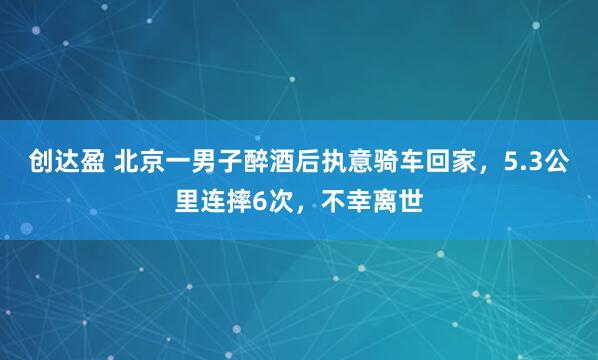 创达盈 北京一男子醉酒后执意骑车回家,5.3公里连摔6次,不幸离世