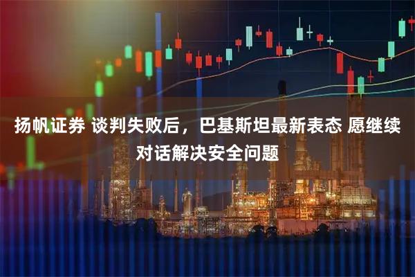 扬帆证券 谈判失败后，巴基斯坦最新表态 愿继续对话解决安全问题