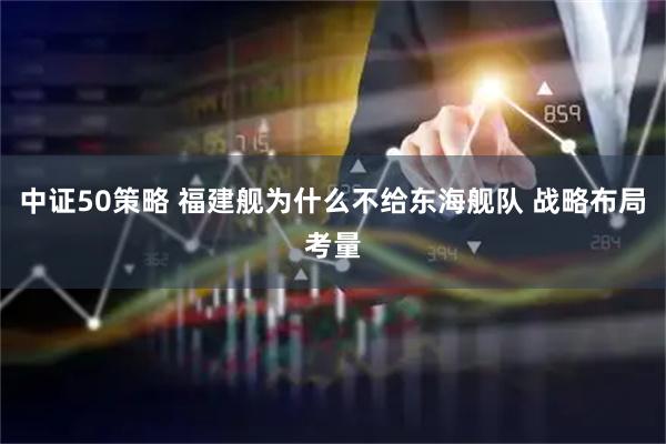 中证50策略 福建舰为什么不给东海舰队 战略布局考量