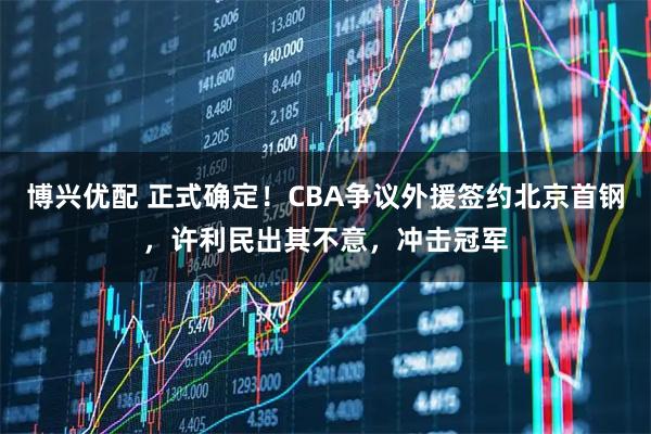 博兴优配 正式确定！CBA争议外援签约北京首钢，许利民出其不意，冲击冠军