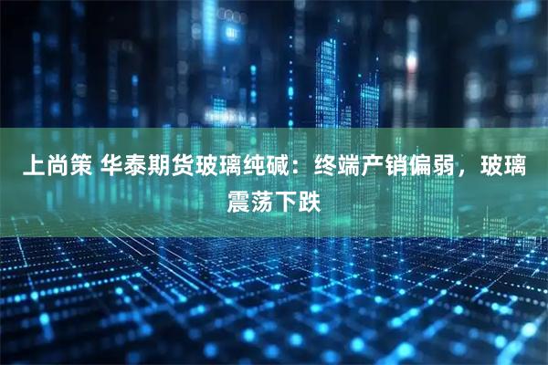 上尚策 华泰期货玻璃纯碱:终端产销偏弱,玻璃震荡下跌