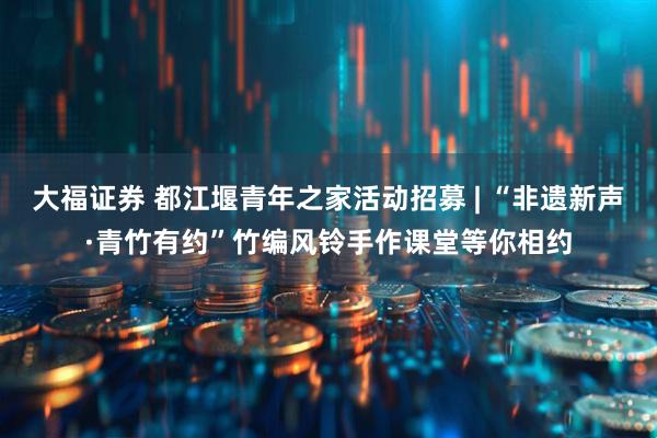 大福证券 都江堰青年之家活动招募 | “非遗新声·青竹有约”竹编风铃手作课堂等你相约