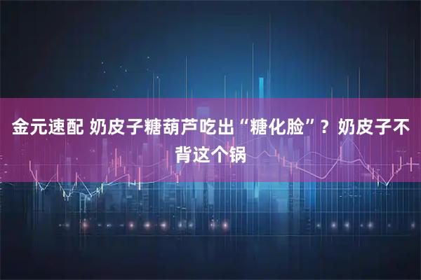 金元速配 奶皮子糖葫芦吃出“糖化脸”？奶皮子不背这个锅