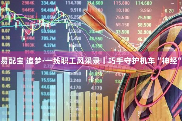 易配宝 追梦·一线职工风采录丨巧手守护机车“神经”