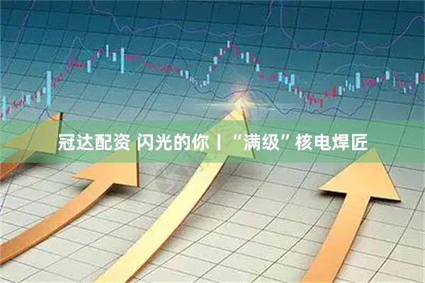 冠达配资 闪光的你丨“满级”核电焊匠