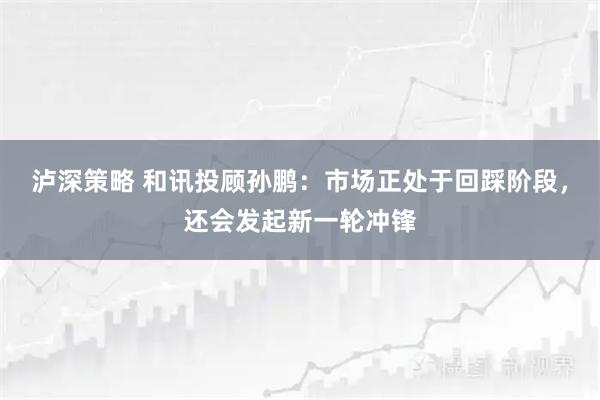泸深策略 和讯投顾孙鹏：市场正处于回踩阶段，还会发起新一轮冲锋