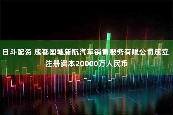 日斗配资 成都国城新航汽车销售服务有限公司成立 注册资本20000万人民币