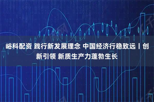 峪科配资 践行新发展理念 中国经济行稳致远丨创新引领 新质生产力蓬勃生长