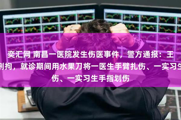 奕汇网 南昌一医院发生伤医事件，警方通报：王某某已被刑拘，就诊期间用水果刀将一医生手臂扎伤、一实习生手指划伤