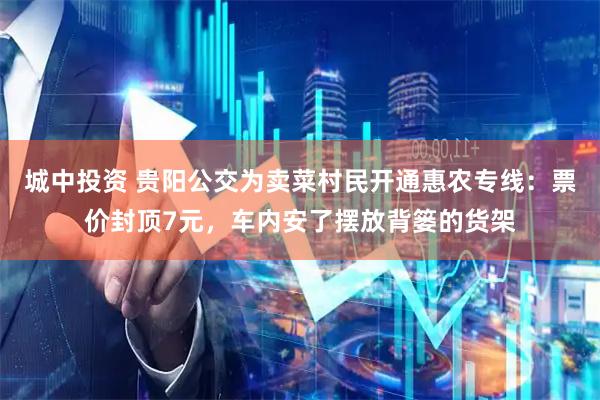 城中投资 贵阳公交为卖菜村民开通惠农专线：票价封顶7元，车内安了摆放背篓的货架