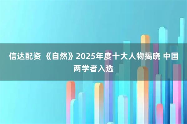 信达配资 《自然》2025年度十大人物揭晓 中国两学者入选