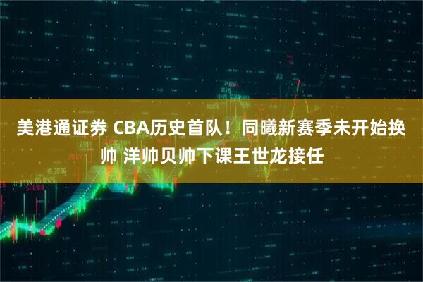 美港通证券 CBA历史首队！同曦新赛季未开始换帅 洋帅贝帅下课王世龙接任